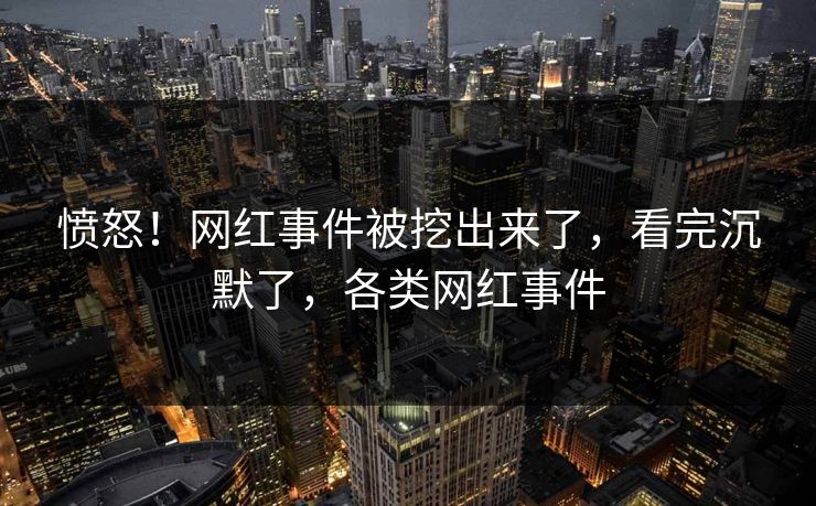 愤怒！网红事件被挖出来了，看完沉默了，各类网红事件