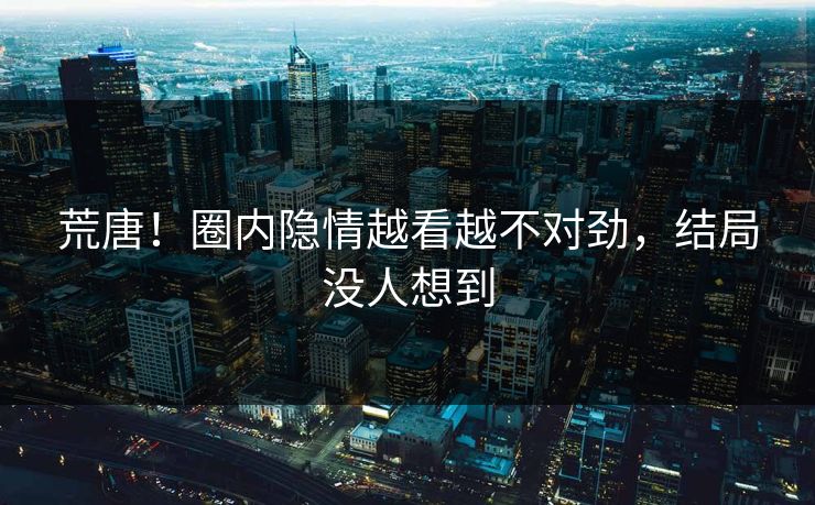 荒唐！圈内隐情越看越不对劲，结局没人想到