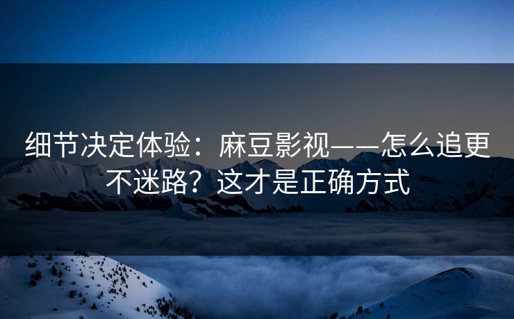 细节决定体验：麻豆影视——怎么追更不迷路？这才是正确方式