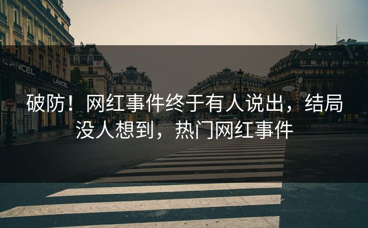 破防！网红事件终于有人说出，结局没人想到，热门网红事件