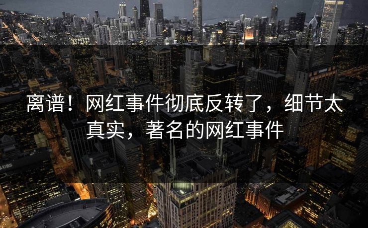 离谱！网红事件彻底反转了，细节太真实，著名的网红事件