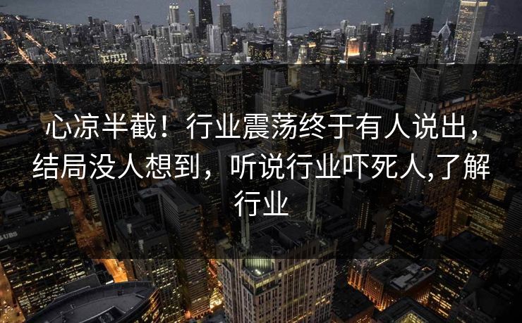 心凉半截！行业震荡终于有人说出，结局没人想到，听说行业吓死人,了解行业