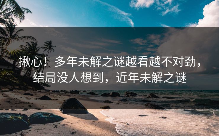 揪心！多年未解之谜越看越不对劲，结局没人想到，近年未解之谜