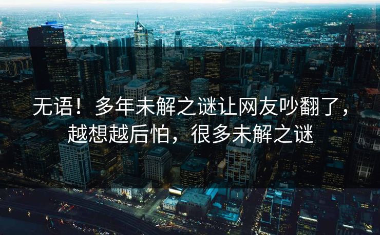 无语！多年未解之谜让网友吵翻了，越想越后怕，很多未解之谜