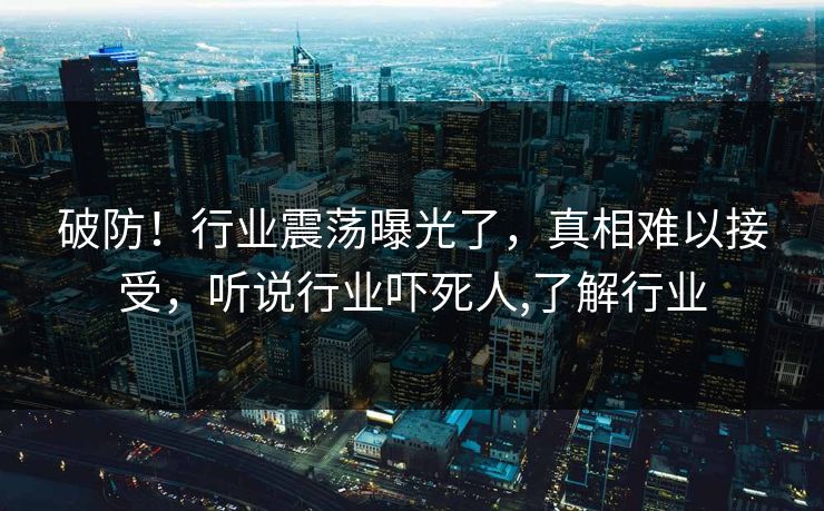 破防！行业震荡曝光了，真相难以接受，听说行业吓死人,了解行业