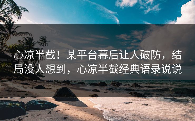 心凉半截！某平台幕后让人破防，结局没人想到，心凉半截经典语录说说