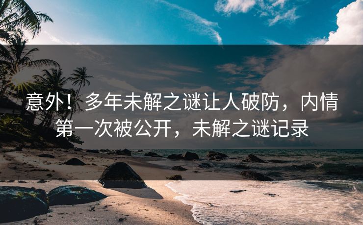 意外！多年未解之谜让人破防，内情第一次被公开，未解之谜记录