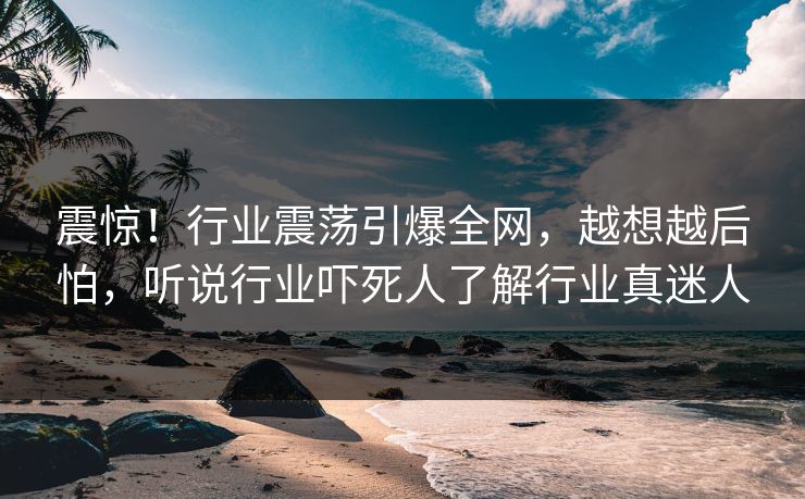 震惊！行业震荡引爆全网，越想越后怕，听说行业吓死人了解行业真迷人