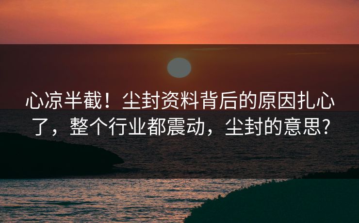 心凉半截！尘封资料背后的原因扎心了，整个行业都震动，尘封的意思?