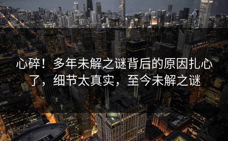 心碎！多年未解之谜背后的原因扎心了，细节太真实，至今未解之谜