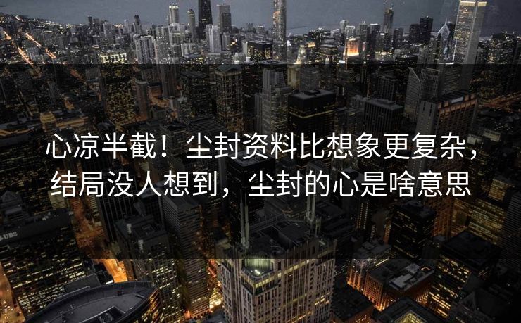 心凉半截！尘封资料比想象更复杂，结局没人想到，尘封的心是啥意思
