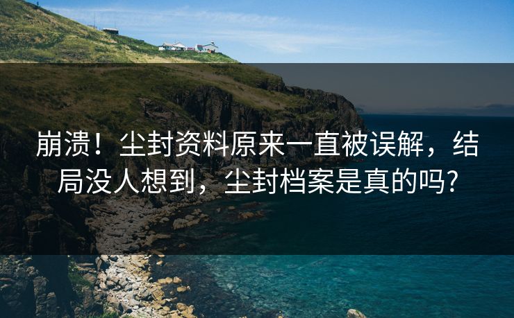 崩溃！尘封资料原来一直被误解，结局没人想到，尘封档案是真的吗?