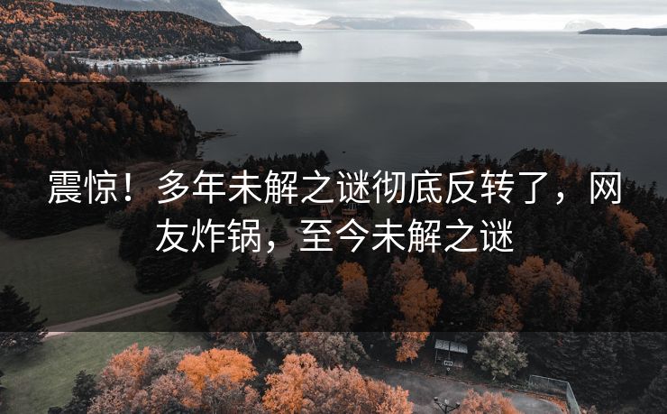 震惊！多年未解之谜彻底反转了，网友炸锅，至今未解之谜