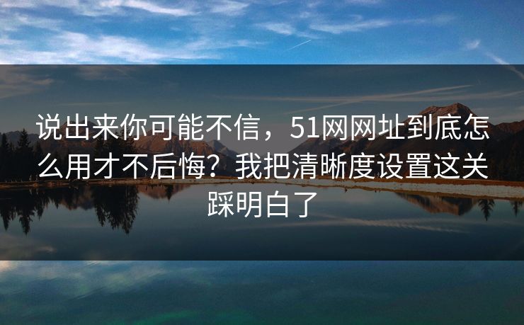 说出来你可能不信，51网网址到底怎么用才不后悔？我把清晰度设置这关踩明白了
