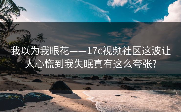 我以为我眼花——17c视频社区这波让人心慌到我失眠真有这么夸张?